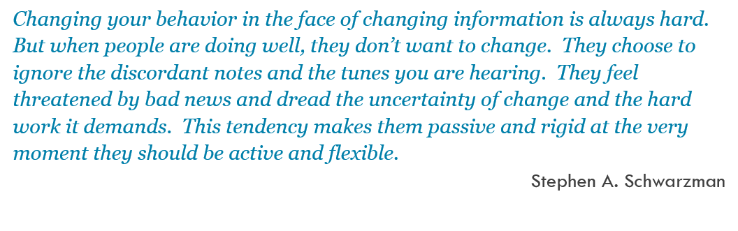 Changing your behavior in the face of changing information is always hard.  But when people are doing well, they don’t want to change.  They choose to ignore the discordant notes and the tunes you are hearing.  They feel threatened by bad news and dread the uncertainty of change and the hard work it demands.  This tendency makes them passive and rigid at the very moment they should be active and flexible. -- Stephen A. Schwarzman